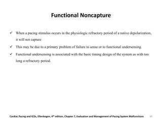 Functional Noncapture
 When a pacing stimulus occurs in the physiologic refractory period of a native depolarization,
it will not capture
 This may be due to a primary problem of failure to sense or to functional undersensing.
 Functional undersensing is associated with the basic timing design of the system as with too
long a refractory period.
Cardiac Pacing and ICDs, Ellenbogen, 4th edition, Chapter 7, Evaluation and Management of Pacing System Malfunctions 44
 