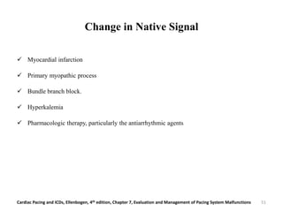Change in Native Signal
 Myocardial infarction
 Primary myopathic process
 Bundle branch block.
 Hyperkalemia
 Pharmacologic therapy, particularly the antiarrhythmic agents
Cardiac Pacing and ICDs, Ellenbogen, 4th edition, Chapter 7, Evaluation and Management of Pacing System Malfunctions 51
 