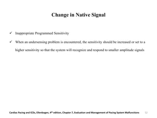 Change in Native Signal
 Inappropriate Programmed Sensitivity
 When an undersensing problem is encountered, the sensitivity should be increased or set to a
higher sensitivity so that the system will recognize and respond to smaller amplitude signals
Cardiac Pacing and ICDs, Ellenbogen, 4th edition, Chapter 7, Evaluation and Management of Pacing System Malfunctions 52
 