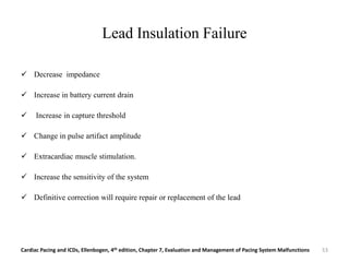 Lead Insulation Failure
 Decrease impedance
 Increase in battery current drain
 Increase in capture threshold
 Change in pulse artifact amplitude
 Extracardiac muscle stimulation.
 Increase the sensitivity of the system
 Definitive correction will require repair or replacement of the lead
Cardiac Pacing and ICDs, Ellenbogen, 4th edition, Chapter 7, Evaluation and Management of Pacing System Malfunctions 53
 