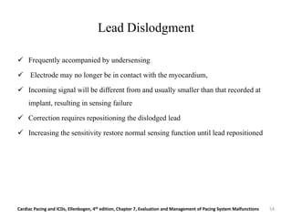 Lead Dislodgment
 Frequently accompanied by undersensing
 Electrode may no longer be in contact with the myocardium,
 Incoming signal will be different from and usually smaller than that recorded at
implant, resulting in sensing failure
 Correction requires repositioning the dislodged lead
 Increasing the sensitivity restore normal sensing function until lead repositioned
Cardiac Pacing and ICDs, Ellenbogen, 4th edition, Chapter 7, Evaluation and Management of Pacing System Malfunctions 54
 