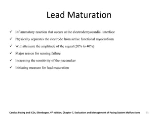 Lead Maturation
 Inflammatory reaction that occurs at the electrodemyocardial interface
 Physically separates the electrode from active functional myocardium
 Will attenuate the amplitude of the signal (20% to 40%)
 Major reason for sensing failure
 Increasing the sensitivity of the pacemaker
 Initiating measure for lead maturation
Cardiac Pacing and ICDs, Ellenbogen, 4th edition, Chapter 7, Evaluation and Management of Pacing System Malfunctions 55
 