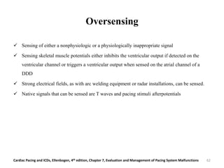 Oversensing
 Sensing of either a nonphysiologic or a physiologically inappropriate signal
 Sensing skeletal muscle potentials either inhibits the ventricular output if detected on the
ventricular channel or triggers a ventricular output when sensed on the atrial channel of a
DDD
 Strong electrical fields, as with arc welding equipment or radar installations, can be sensed.
 Native signals that can be sensed are T waves and pacing stimuli afterpotentials
Cardiac Pacing and ICDs, Ellenbogen, 4th edition, Chapter 7, Evaluation and Management of Pacing System Malfunctions 62
 