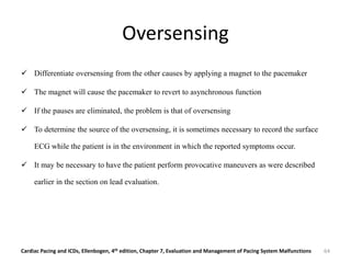 Oversensing
 Differentiate oversensing from the other causes by applying a magnet to the pacemaker
 The magnet will cause the pacemaker to revert to asynchronous function
 If the pauses are eliminated, the problem is that of oversensing
 To determine the source of the oversensing, it is sometimes necessary to record the surface
ECG while the patient is in the environment in which the reported symptoms occur.
 It may be necessary to have the patient perform provocative maneuvers as were described
earlier in the section on lead evaluation.
Cardiac Pacing and ICDs, Ellenbogen, 4th edition, Chapter 7, Evaluation and Management of Pacing System Malfunctions 64
 