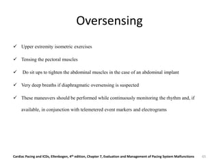 Oversensing
 Upper extremity isometric exercises
 Tensing the pectoral muscles
 Do sit ups to tighten the abdominal muscles in the case of an abdominal implant
 Very deep breaths if diaphragmatic oversensing is suspected
 These maneuvers should be performed while continuously monitoring the rhythm and, if
available, in conjunction with telemetered event markers and electrograms
Cardiac Pacing and ICDs, Ellenbogen, 4th edition, Chapter 7, Evaluation and Management of Pacing System Malfunctions 65
 