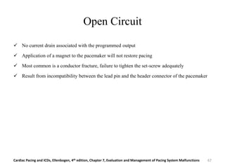 Open Circuit
 No current drain associated with the programmed output
 Application of a magnet to the pacemaker will not restore pacing
 Most common is a conductor fracture, failure to tighten the set-screw adequately
 Result from incompatibility between the lead pin and the header connector of the pacemaker
Cardiac Pacing and ICDs, Ellenbogen, 4th edition, Chapter 7, Evaluation and Management of Pacing System Malfunctions 67
 