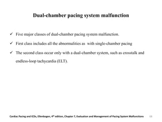 Dual-chamber pacing system malfunction
 Five major classes of dual-chamber pacing system malfunction.
 First class includes all the abnormalities as with single-chamber pacing
 The second class occur only with a dual-chamber system, such as crosstalk and
endless-loop tachycardia (ELT).
Cardiac Pacing and ICDs, Ellenbogen, 4th edition, Chapter 7, Evaluation and Management of Pacing System Malfunctions 68
 