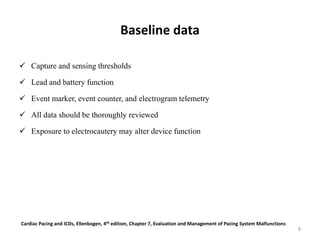 Baseline data
 Capture and sensing thresholds
 Lead and battery function
 Event marker, event counter, and electrogram telemetry
 All data should be thoroughly reviewed
 Exposure to electrocautery may alter device function
Cardiac Pacing and ICDs, Ellenbogen, 4th edition, Chapter 7, Evaluation and Management of Pacing System Malfunctions
8
 