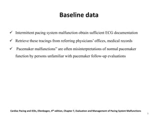 Baseline data
 Intermittent pacing system malfunction obtain sufficient ECG documentation
 Retrieve these tracings from referring physicians’ offices, medical records
 Pacemaker malfunctions” are often misinterpretations of normal pacemaker
function by persons unfamiliar with pacemaker follow-up evaluations
Cardiac Pacing and ICDs, Ellenbogen, 4th edition, Chapter 7, Evaluation and Management of Pacing System Malfunctions
9
 