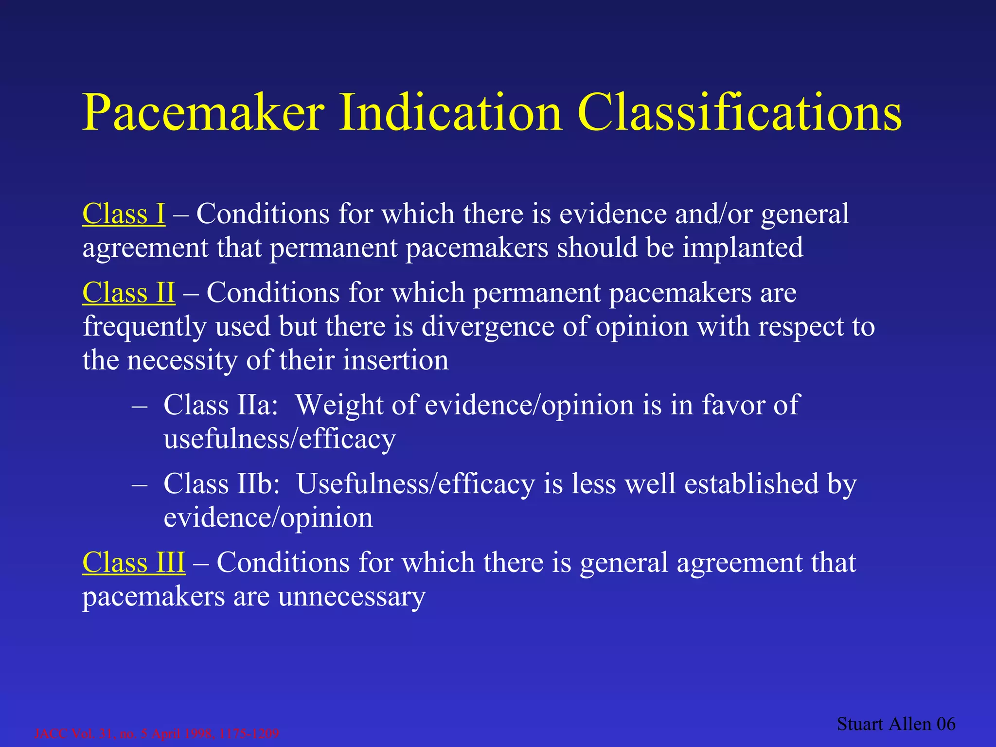 Pacemaker Indication Classifications Class I   – Conditions for which there is evidence and/or general agreement that permanent pacemakers should be implanted Class II   – Conditions for which permanent pacemakers are frequently used but there is divergence of opinion with respect to the necessity of their insertion Class IIa:  Weight of evidence/opinion is in favor of usefulness/efficacy Class IIb:  Usefulness/efficacy is less well established by evidence/opinion Class III   – Conditions for which there is general agreement that pacemakers are unnecessary Stuart Allen 06 JACC Vol. 31, no. 5 April 1998, 1175-1209 