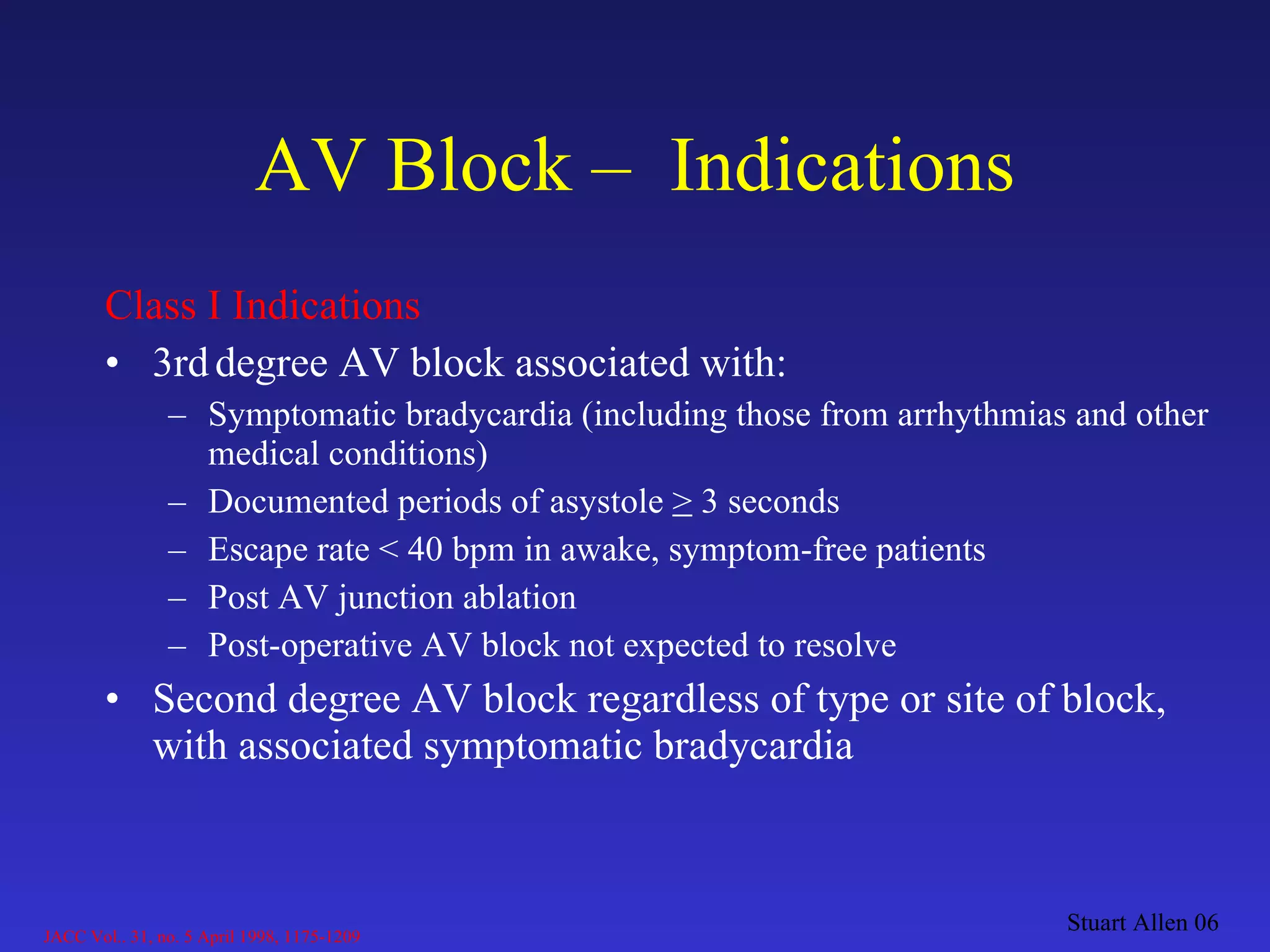 Class I Indications 3rd   degree AV block associated with: Symptomatic bradycardia (including those from arrhythmias and other medical conditions) Documented periods of asystole  >  3 seconds Escape rate < 40 bpm in awake, symptom-free patients Post AV junction ablation Post-operative AV block not expected to resolve Second degree AV block regardless of type or site of block, with associated symptomatic bradycardia AV Block –  Indications Stuart Allen 06 JACC Vol.. 31, no. 5 April 1998, 1175-1209 