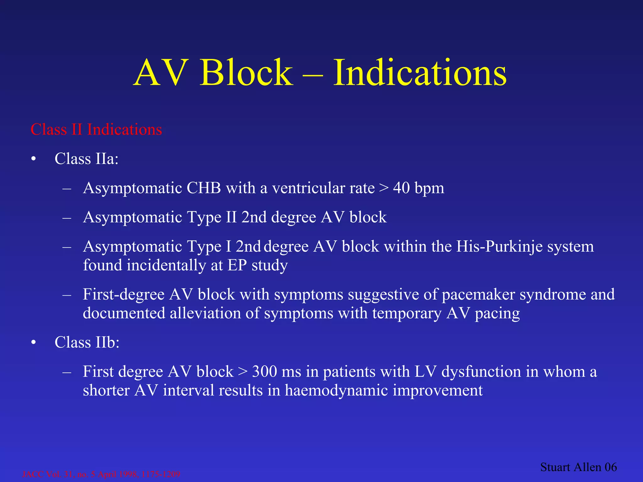 AV Block – Indications Class II Indications Class IIa: Asymptomatic CHB with a ventricular rate > 40 bpm Asymptomatic Type II 2nd degree AV block Asymptomatic Type I 2nd   degree AV block within the His-Purkinje system found incidentally at EP study First-degree AV block with symptoms suggestive of pacemaker syndrome and documented alleviation of symptoms with temporary AV pacing Class IIb:  First degree AV block > 300 ms in patients with LV dysfunction in whom a shorter AV interval results in haemodynamic improvement Stuart Allen 06 JACC Vol. 31, no. 5 April 1998, 1175-1209 