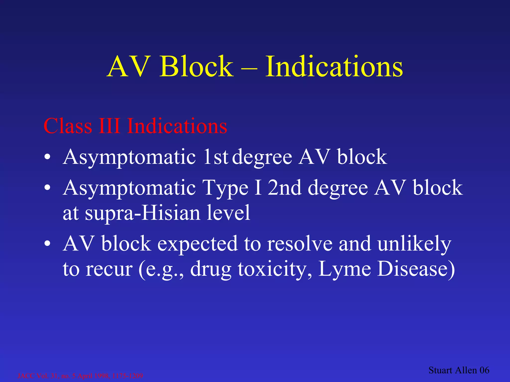 AV Block – Indications Class III Indications Asymptomatic 1st   degree AV block  Asymptomatic Type I 2nd degree AV block at supra-Hisian level AV block expected to resolve and unlikely to recur (e.g., drug toxicity, Lyme Disease) Stuart Allen 06 JACC Vol. 31, no. 5 April 1998, 1175-1209 