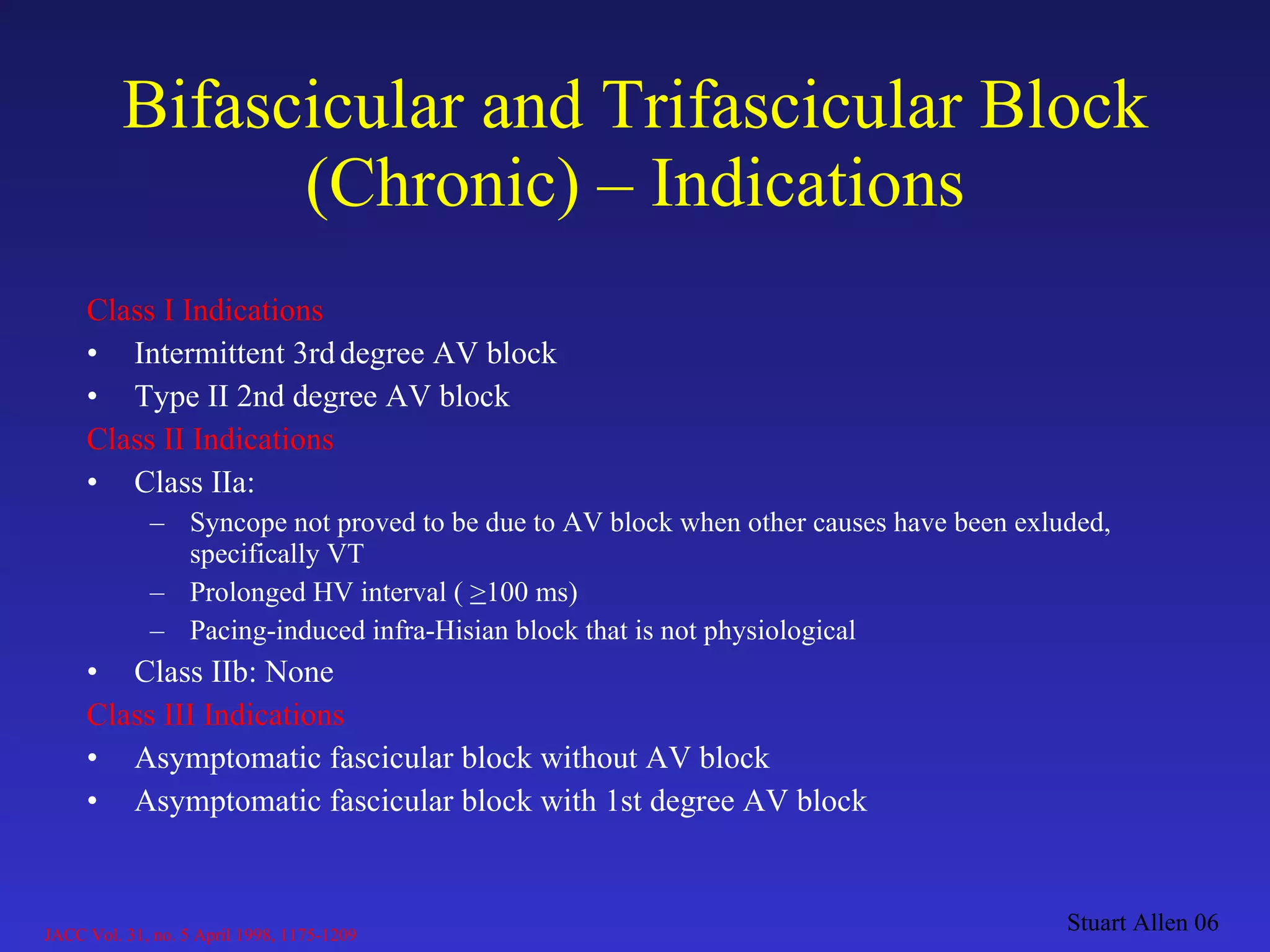 Class I Indications Intermittent 3rd   degree AV block Type II 2nd degree AV block Class II Indications Class IIa:  Syncope not proved to be due to AV block when other causes have been exluded, specifically VT Prolonged HV interval (  > 100 ms)  Pacing-induced infra-Hisian block that is not physiological Class IIb: None Class III Indications Asymptomatic fascicular block without AV block Asymptomatic fascicular block with 1st degree AV block Bifascicular and Trifascicular Block (Chronic) – Indications Stuart Allen 06 JACC Vol. 31, no. 5 April 1998, 1175-1209 