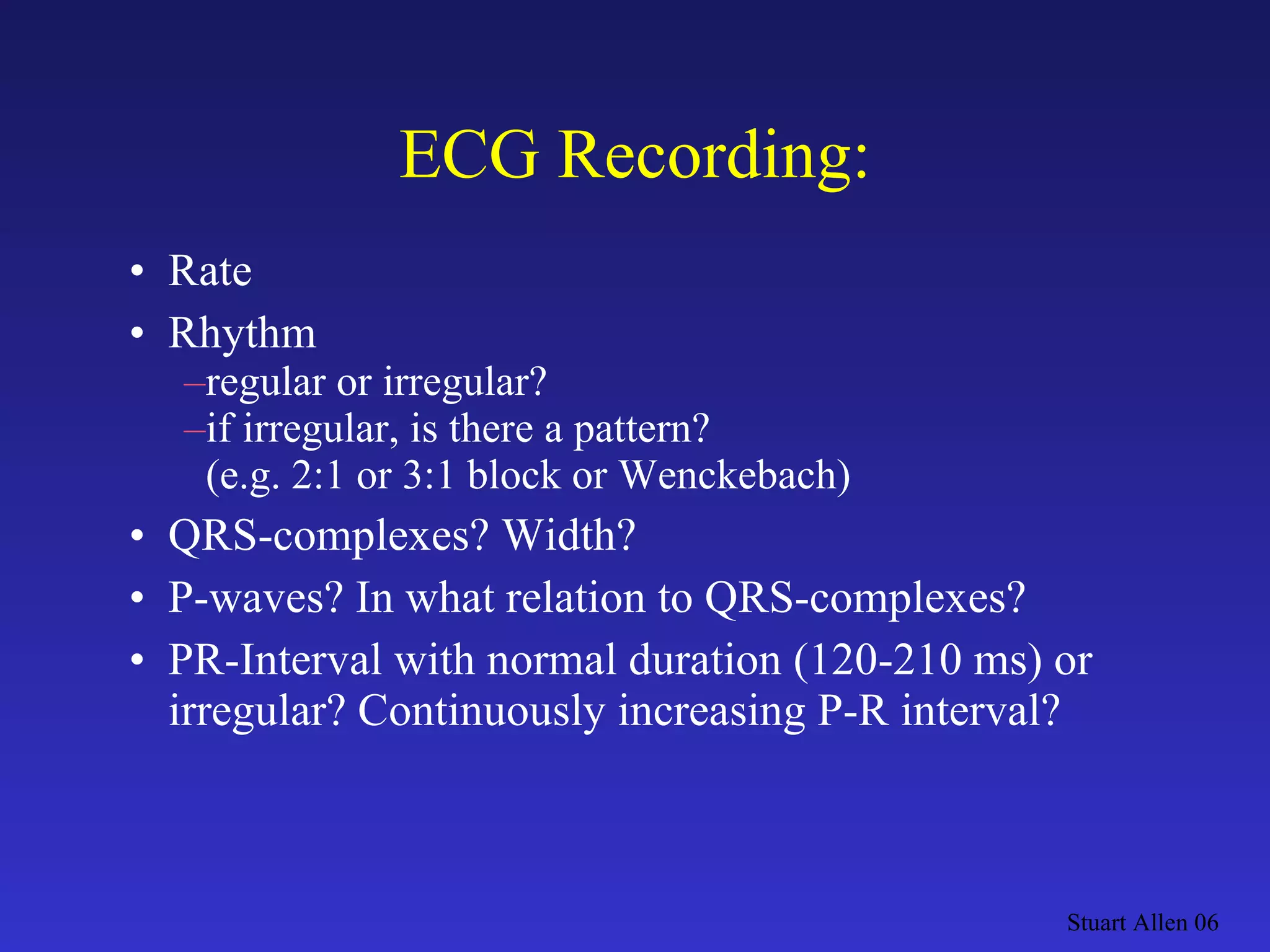 ECG Recording: Rate Rhythm regular  or  irregular? if irregular, is there a pattern? (e.g. 2:1 or 3:1 block or Wenckebach) QRS-complexes? Width? P-waves? In what relation to QRS-complexes? PR-Interval with normal duration (120-210 ms) or irregular? Continuously increasing P-R interval? Stuart Allen 06 