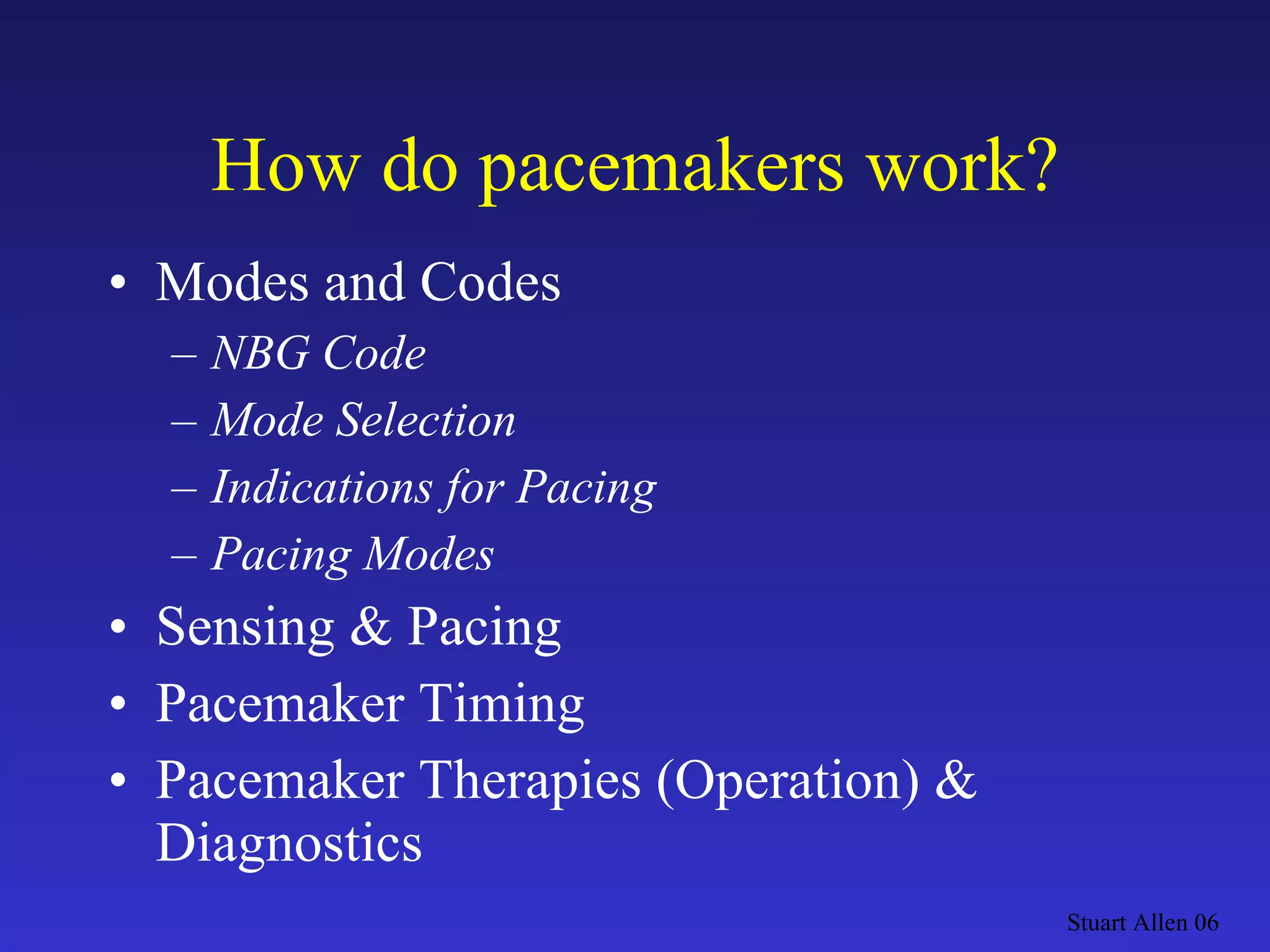 How do pacemakers work? Modes and Codes NBG Code Mode Selection Indications for Pacing  Pacing Modes Sensing & Pacing Pacemaker Timing Pacemaker Therapies (Operation) & Diagnostics Stuart Allen 06 