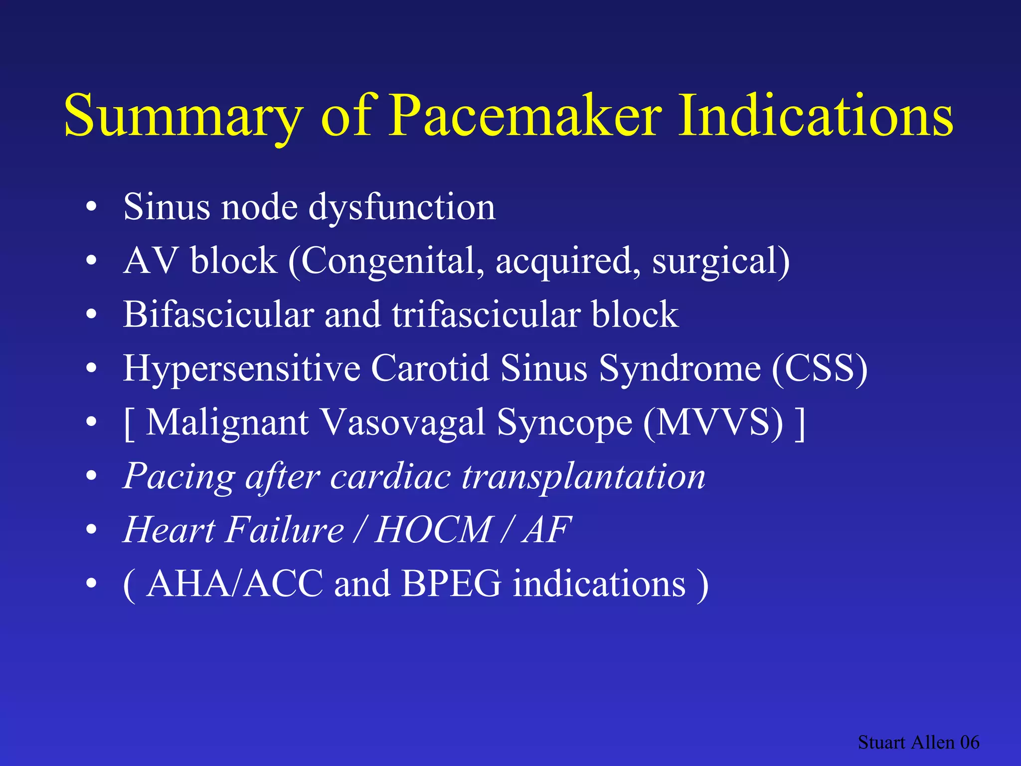 Summary of Pacemaker Indications Sinus node dysfunction AV block (Congenital, acquired, surgical) Bifascicular and trifascicular block Hypersensitive Carotid Sinus Syndrome (CSS) [ Malignant Vasovagal Syncope (MVVS) ] Pacing after cardiac transplantation Heart Failure / HOCM / AF ( AHA/ACC and BPEG indications ) Stuart Allen 06 