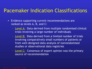 Pacemaker Indication Classifications
• Evidence supporting current recommendations are
ranked as levels A, B, and C:
– Level A: Data derived from multiple randomised clinical
trials involving a large number of individuals
– Level B: Data derived from a limited number of trials
involving comparatively small numbers of patients or
from well-designed data analysis of nonrandomised
studies or observational data registries
– Level C: Consensus of expert opinion was the primary
source of recommendation
JACC Vol. 31, no. 5 April 1998, 1175-1209
 