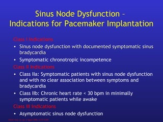 Class I Indications
• Sinus node dysfunction with documentedSinus node dysfunction with documented symptomatic sinussymptomatic sinus
bradycardiabradycardia
• Symptomatic chronotropic incompetence
Class II Indications
• Class IIa: Symptomatic patients with sinus node dysfunction
and with no clear association between symptoms and
bradycardia
• Class IIb: Chronic heart rate < 30 bpm in minimally
symptomatic patients while awake
Class III Indications
• Asymptomatic sinus node dysfunction
Sinus Node Dysfunction –
Indications for Pacemaker Implantation
JACC Vol. 31, no. 5 April 1998, 1175-1209
 