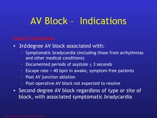 Class I Indications
• 3rddegree AV block associated with:
– Symptomatic bradycardia (including those from arrhythmias
and other medical conditions)
– Documented periods of asystole > 3 seconds
– Escape rate < 40 bpm in awake, symptom-free patients
– Post AV junction ablation
– Post-operative AV block not expected to resolve
• Second degree AV block regardless of type or site of
block, with associated symptomatic bradycardia
AV Block – Indications
JACC Vol.. 31, no. 5 April 1998, 1175-1209
 