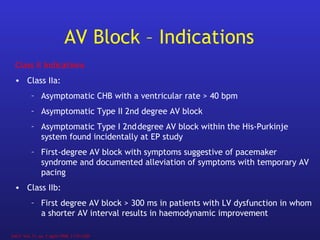 AV Block – Indications
JACC Vol. 31, no. 5 April 1998, 1175-1209
Class II Indications
• Class IIa:
– Asymptomatic CHB with a ventricular rate > 40 bpm
– Asymptomatic Type II 2nd degree AV block
– Asymptomatic Type I 2nddegree AV block within the His-Purkinje
system found incidentally at EP study
– First-degree AV block with symptoms suggestive of pacemaker
syndrome and documented alleviation of symptoms with temporary AV
pacing
• Class IIb:
– First degree AV block > 300 ms in patients with LV dysfunction in whom
a shorter AV interval results in haemodynamic improvement
 