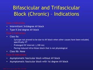 Class I Indications
• Intermittent 3rddegree AV block
• Type II 2nd degree AV block
Class II Indications
• Class IIa:
– Syncope not proved to be due to AV block when other causes have been exluded,
specifically VT
– Prolonged HV interval ( >100 ms)
– Pacing-induced infra-Hisian block that is not physiological
• Class IIb: None
Class III Indications
• Asymptomatic fascicular block without AV block
• Asymptomatic fascicular block with 1st degree AV block
Bifascicular and Trifascicular
Block (Chronic) – Indications
JACC Vol. 31, no. 5 April 1998, 1175-1209
 