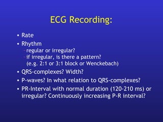 ECG Recording:
• Rate
• Rhythm
–regular or irregular?
–if irregular, is there a pattern?
(e.g. 2:1 or 3:1 block or Wenckebach)
• QRS-complexes? Width?
• P-waves? In what relation to QRS-complexes?
• PR-Interval with normal duration (120-210 ms) or
irregular? Continuously increasing P-R interval?
 