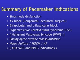 Summary of Pacemaker Indications
• Sinus node dysfunction
• AV block (Congenital, acquired, surgical)
• Bifascicular and trifascicular block
• Hypersensitive Carotid Sinus Syndrome (CSS)
• [ Malignant Vasovagal Syncope (MVVS) ]
• Pacing after cardiac transplantation
• Heart Failure / HOCM / AF
• ( AHA/ACC and BPEG indications )
 
