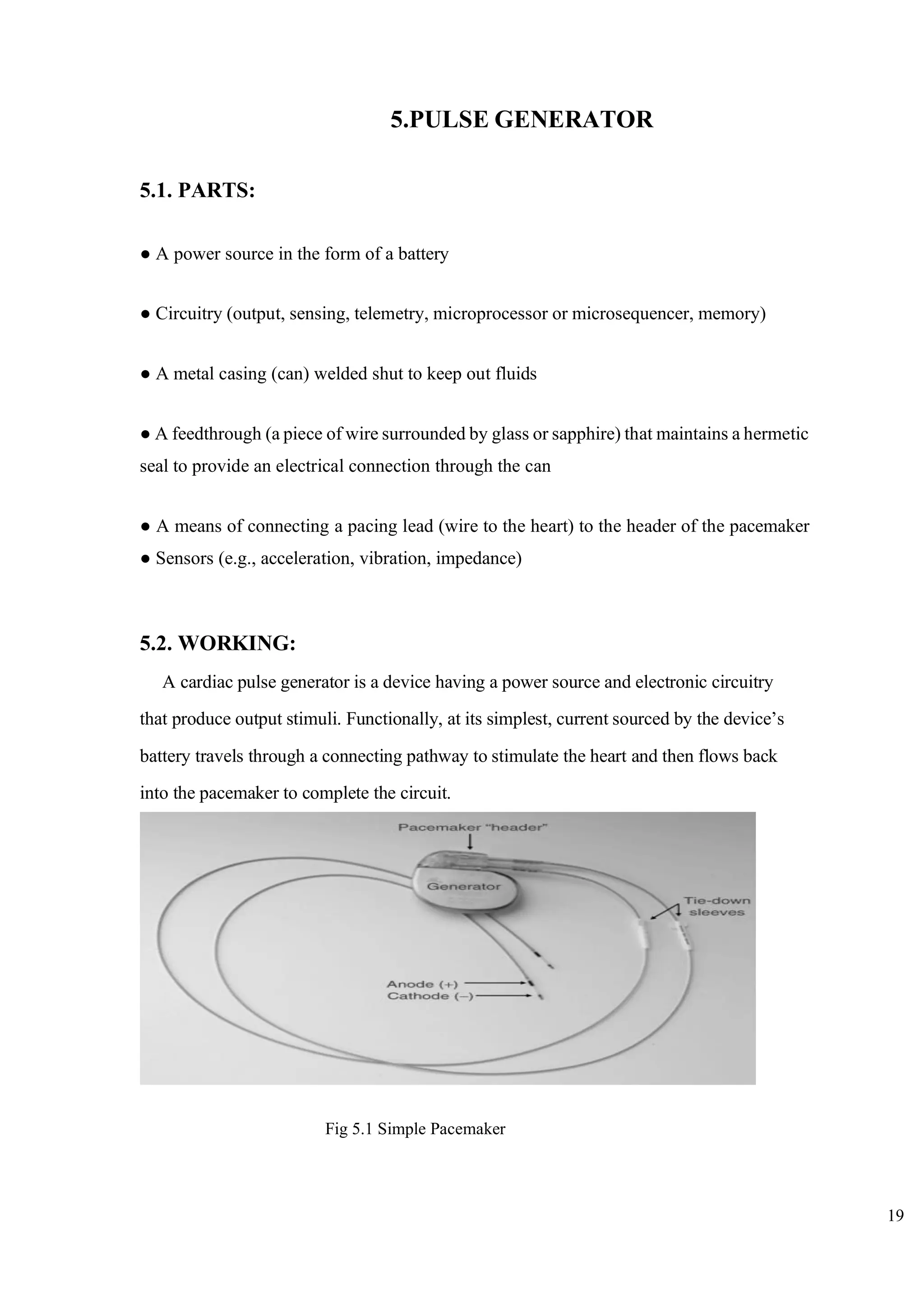 19
5.PULSE GENERATOR
5.1. PARTS:
● A power source in the form of a battery
● Circuitry (output, sensing, telemetry, microprocessor or microsequencer, memory)
● A metal casing (can) welded shut to keep out fluids
● A feedthrough (a piece of wire surrounded by glass or sapphire) that maintains a hermetic
seal to provide an electrical connection through the can
● A means of connecting a pacing lead (wire to the heart) to the header of the pacemaker
● Sensors (e.g., acceleration, vibration, impedance)
5.2. WORKING:
A cardiac pulse generator is a device having a power source and electronic circuitry
that produce output stimuli. Functionally, at its simplest, current sourced by the device’s
battery travels through a connecting pathway to stimulate the heart and then flows back
into the pacemaker to complete the circuit.
Fig 5.1 Simple Pacemaker
 