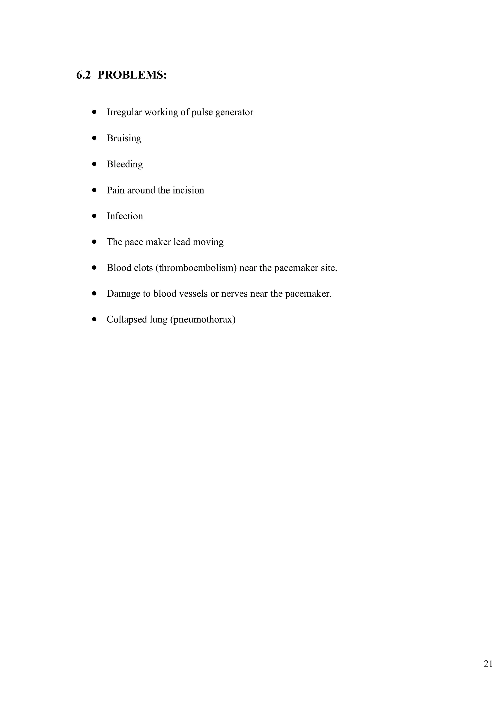 21
6.2 PROBLEMS:
• Irregular working of pulse generator
• Bruising
• Bleeding
• Pain around the incision
• Infection
• The pace maker lead moving
• Blood clots (thromboembolism) near the pacemaker site.
• Damage to blood vessels or nerves near the pacemaker.
• Collapsed lung (pneumothorax)
 