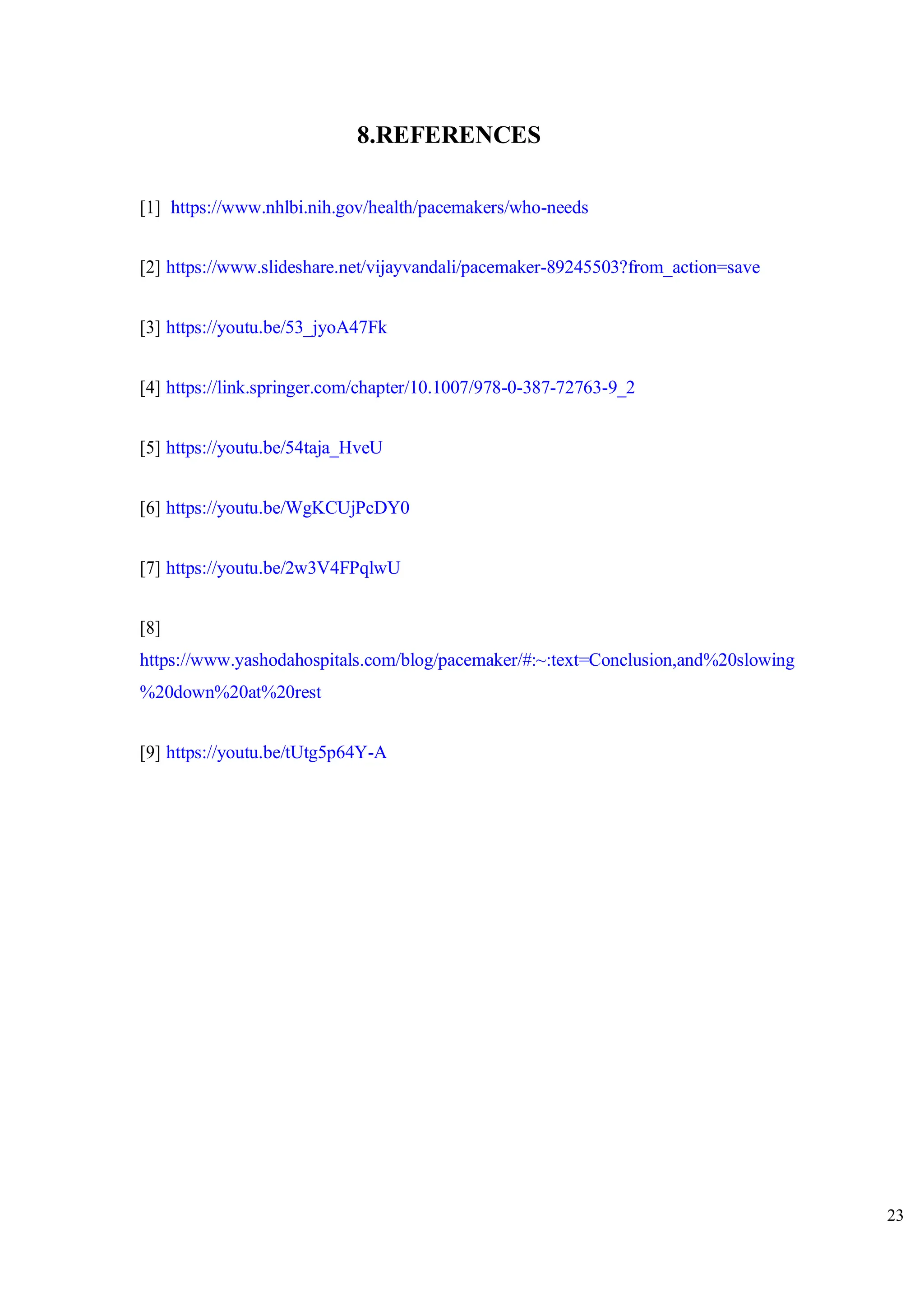 23
8.REFERENCES
[1] https://www.nhlbi.nih.gov/health/pacemakers/who-needs
[2] https://www.slideshare.net/vijayvandali/pacemaker-89245503?from_action=save
[3] https://youtu.be/53_jyoA47Fk
[4] https://link.springer.com/chapter/10.1007/978-0-387-72763-9_2
[5] https://youtu.be/54taja_HveU
[6] https://youtu.be/WgKCUjPcDY0
[7] https://youtu.be/2w3V4FPqlwU
[8]
https://www.yashodahospitals.com/blog/pacemaker/#:~:text=Conclusion,and%20slowing
%20down%20at%20rest
[9] https://youtu.be/tUtg5p64Y-A
 