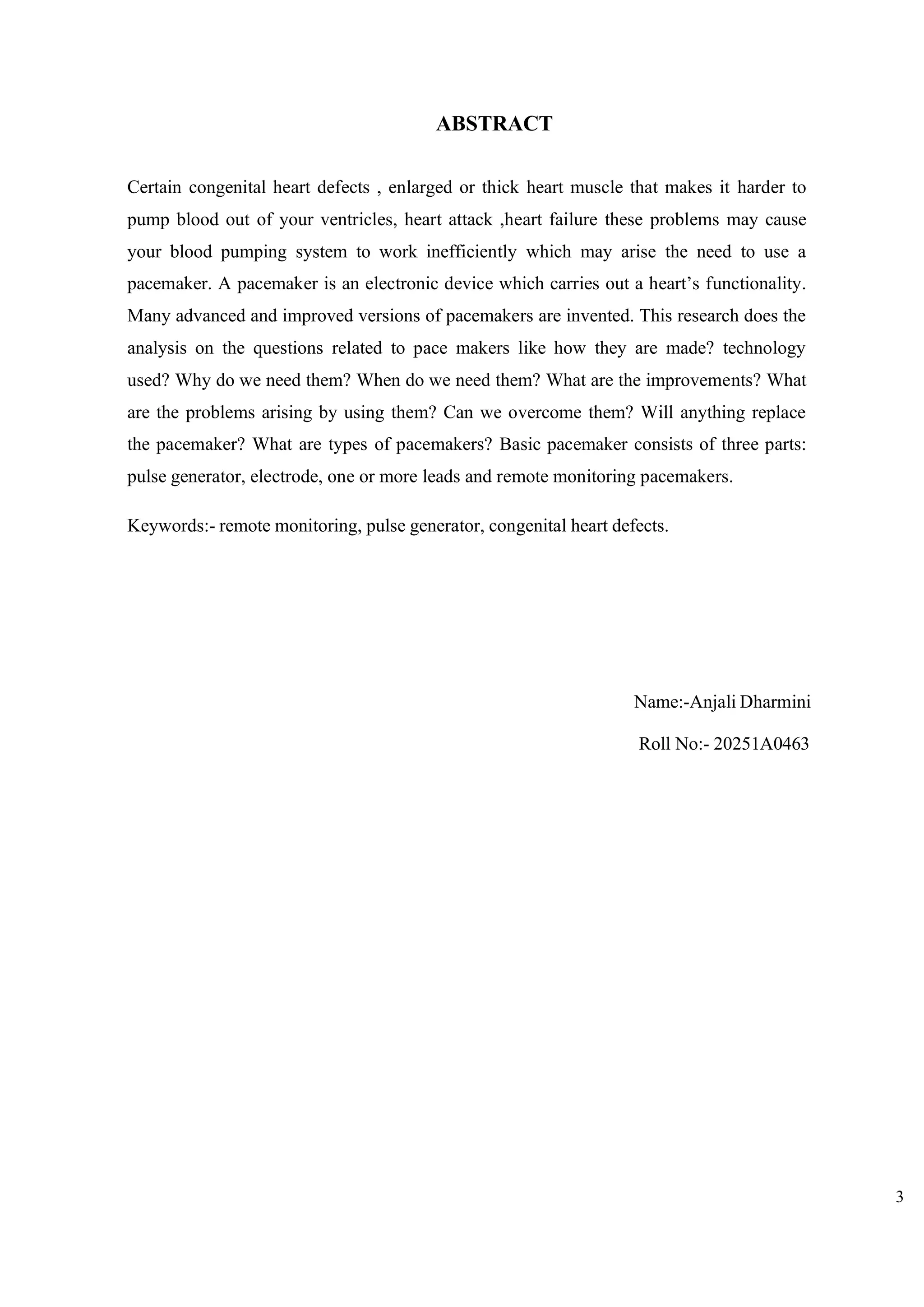 3
ABSTRACT
Certain congenital heart defects , enlarged or thick heart muscle that makes it harder to
pump blood out of your ventricles, heart attack ,heart failure these problems may cause
your blood pumping system to work inefficiently which may arise the need to use a
pacemaker. A pacemaker is an electronic device which carries out a heart’s functionality.
Many advanced and improved versions of pacemakers are invented. This research does the
analysis on the questions related to pace makers like how they are made? technology
used? Why do we need them? When do we need them? What are the improvements? What
are the problems arising by using them? Can we overcome them? Will anything replace
the pacemaker? What are types of pacemakers? Basic pacemaker consists of three parts:
pulse generator, electrode, one or more leads and remote monitoring pacemakers.
Keywords:- remote monitoring, pulse generator, congenital heart defects.
Name:-Anjali Dharmini
Roll No:- 20251A0463
 
