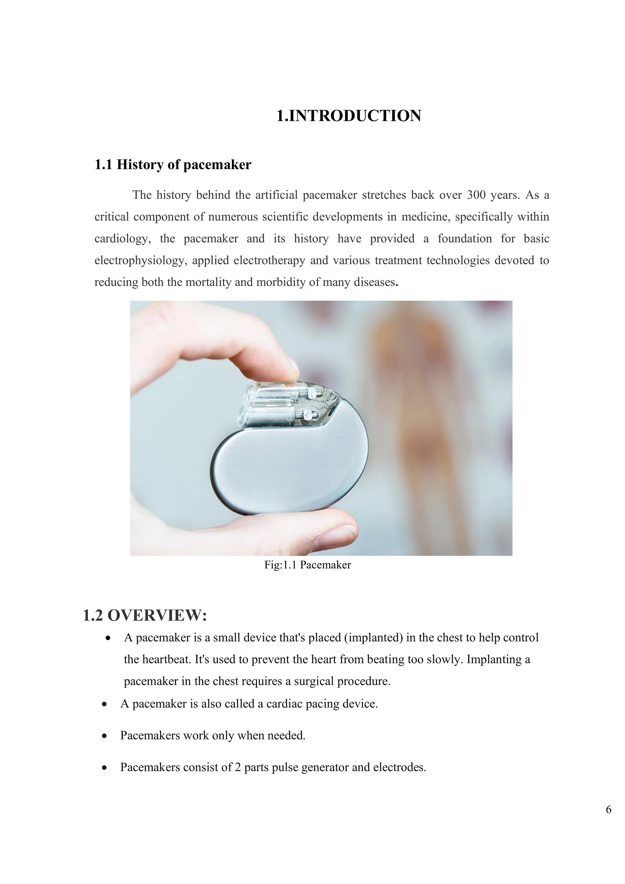 6
1.INTRODUCTION
1.1 History of pacemaker
The history behind the artificial pacemaker stretches back over 300 years. As a
critical component of numerous scientific developments in medicine, specifically within
cardiology, the pacemaker and its history have provided a foundation for basic
electrophysiology, applied electrotherapy and various treatment technologies devoted to
reducing both the mortality and morbidity of many diseases.
1.2 OVERVIEW:
• A pacemaker is a small device that's placed (implanted) in the chest to help control
the heartbeat. It's used to prevent the heart from beating too slowly. Implanting a
pacemaker in the chest requires a surgical procedure.
• A pacemaker is also called a cardiac pacing device.
• Pacemakers work only when needed.
• Pacemakers consist of 2 parts pulse generator and electrodes.
Fig:1.1 Pacemaker
 