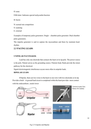 10
O: none
Fifth letter: Indicates special tachycardia function
B: bursts
N: normal rate competition
S: scanning
E: external
Examples of temporary pulse generators. Single – chamber pulse generator. Dual chamber
pulse generators.
The impulse generator is said to capture the myocardium and there by maintain heart
rhythm.
2.3 PACING LEADS
UNIPOLAR PACEMAKER:
Lead has only one electrode that contacts the heart at its tip pole. The power source
is the pole. Patient serves as the grounding source. Patients body fluids provide the return
pathway for the electrical.
Signal electromagnetic interference occurs more often in unipolar leads.
BIPOLAR LEADS
If bipolar, there are two wires to the heart or one wire with two electrodes at its tip.
Provides a built – in ground lead circuit is completed within the heart provides more contact
with the endocardium ; needs lower
Current to pace less
chance for cautery
Fig 2.3 Unipolar and Bipolar
 