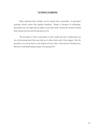 22
9
7.CONCLUSIONS
Many abnormal heart rhythms can be treated with a pacemaker. A pacemaker
generates electric pulses that regulate heartbeats. Thanks to advances in technology,
pacemakers are very light and can adapt to your body needs, moment by moment, beating
faster during exercise and slowing down at rest.
The procedure to insert a pacemaker is fairly simple and safe. Complications are
rare, but knowing about them may help you to detect them early if they happen. After the
procedure, you can go back to your regular activities after a short period of healing time.
But due to lead disadvantages people even getting ICD.
 