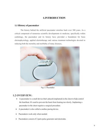 6
1.INTRODUCTION
1.1 History of pacemaker
The history behind the artificial pacemaker stretches back over 300 years. As a
critical component of numerous scientific developments in medicine, specifically within
cardiology, the pacemaker and its history have provided a foundation for basic
electrophysiology, applied electrotherapy and various treatment technologies devoted to
reducing both the mortality and morbidity of many diseases.
1.2 OVERVIEW:
• A pacemaker is a small device that's placed (implanted) in the chest to help control
the heartbeat. It's used to prevent the heart from beating too slowly. Implanting a
pacemaker in the chest requires a surgical procedure.
• A pacemaker is also called a cardiac pacing device.
• Pacemakers work only when needed.
• Pacemakers consist of 2 parts pulse generator and electrodes.
Fig:1.1 Pacemaker
 