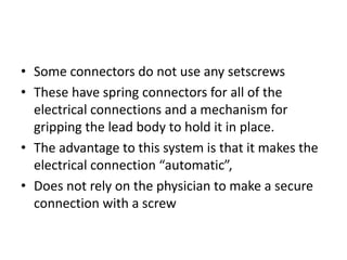 • Some connectors do not use any setscrews
• These have spring connectors for all of the
electrical connections and a mechanism for
gripping the lead body to hold it in place.
• The advantage to this system is that it makes the
electrical connection “automatic”,
• Does not rely on the physician to make a secure
connection with a screw
 