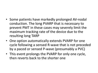 • Some patients have markedly prolonged AV-nodal
conduction. The long PVARP that is necessary to
prevent PMT in these cases may severely limit the
maximum tracking rate of the device due to the
resulting long TARP
• One option automatically extends PVARP for one
cycle following a sensed R-wave that is not preceded
by a paced or sensed P-wave (presumably a PVC)
• This event prolongs the PVARP for only one cycle,
then reverts back to the shorter one
 