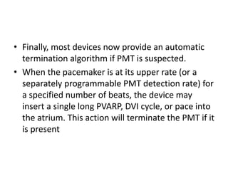 • Finally, most devices now provide an automatic
termination algorithm if PMT is suspected.
• When the pacemaker is at its upper rate (or a
separately programmable PMT detection rate) for
a specified number of beats, the device may
insert a single long PVARP, DVI cycle, or pace into
the atrium. This action will terminate the PMT if it
is present
 