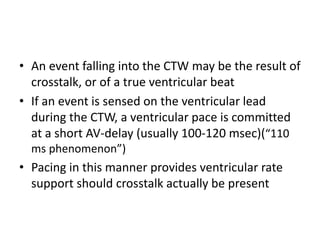 • An event falling into the CTW may be the result of
crosstalk, or of a true ventricular beat
• If an event is sensed on the ventricular lead
during the CTW, a ventricular pace is committed
at a short AV-delay (usually 100-120 msec)(“110
ms phenomenon”)
• Pacing in this manner provides ventricular rate
support should crosstalk actually be present
 