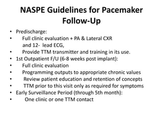 NASPE Guidelines for Pacemaker
Follow-Up
• Predischarge:
• Full clinic evaluation + PA & Lateral CXR
and 12- lead ECG,
• Provide TTM transmitter and training in its use.
• 1st Outpatient F/U (6-8 weeks post implant):
• Full clinic evaluation
• Programming outputs to appropriate chronic values
• Review patient education and retention of concepts
• TTM prior to this visit only as required for symptoms
• Early Surveillance Period (through 5th month):
• One clinic or one TTM contact
 
