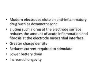 • Modern electrodes elute an anti-inflammatory
drug such as dexamethasone
• Eluting such a drug at the electrode surface
reduces the amount of acute inflammation and
fibrosis at the electrode myocardial interface.
• Greater charge density
• Reduces current required to stimulate
• Lower battery drain
• Increased longevity
 