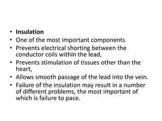 • Insulation
• One of the most important components
• Prevents electrical shorting between the
conductor coils within the lead,
• Prevents stimulation of tissues other than the
heart,
• Allows smooth passage of the lead into the vein.
• Failure of the insulation may result in a number
of different problems, the most important of
which is failure to pace.
 