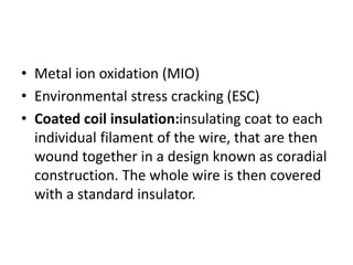 • Metal ion oxidation (MIO)
• Environmental stress cracking (ESC)
• Coated coil insulation:insulating coat to each
individual filament of the wire, that are then
wound together in a design known as coradial
construction. The whole wire is then covered
with a standard insulator.
 