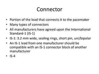 Connector
• Portion of the lead that connects it to the pacemaker
• Many types of connectors
• All manufacturers have agreed upon the International
Standard-1 (IS-1)
• IS-1: 3.2 mm wide, sealing rings, short pin, uni/bipolar
• An IS-1 lead from one manufacturer should be
compatible with an IS-1 connector block of another
manufacturer
• IS-4
 