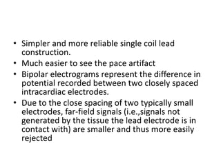 • Simpler and more reliable single coil lead
construction.
• Much easier to see the pace artifact
• Bipolar electrograms represent the difference in
potential recorded between two closely spaced
intracardiac electrodes.
• Due to the close spacing of two typically small
electrodes, far-field signals (i.e.,signals not
generated by the tissue the lead electrode is in
contact with) are smaller and thus more easily
rejected
 