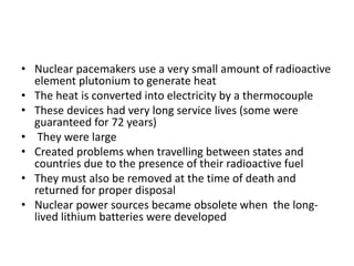 • Nuclear pacemakers use a very small amount of radioactive
element plutonium to generate heat
• The heat is converted into electricity by a thermocouple
• These devices had very long service lives (some were
guaranteed for 72 years)
• They were large
• Created problems when travelling between states and
countries due to the presence of their radioactive fuel
• They must also be removed at the time of death and
returned for proper disposal
• Nuclear power sources became obsolete when the long-
lived lithium batteries were developed
 