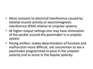 • More resistant to electrical interference caused by
skeletal muscle activity or electromagnetic
interference (EMI) relative to unipolar systems
• At higher output settings one may have stimulation
of the pocket around the pacemaker in a unipolar
system
• Pacing artifact: makes determination of function and
malfunction more difficult, not uncommon to see a
pacemaker programmed to pace in the unipolar
polarity and to sense in the bipolar polarity.
 