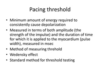 Pacing threshold
• Minimum amount of energy required to
consistently cause depolarization
• Measured in terms of both amplitude (the
strength of the impulse) and the duration of time
for which it is applied to the myocardium (pulse
width), measured in msec
• Method of measuring threhold
• Wedensky effect
• Standard method for threshold testing
 