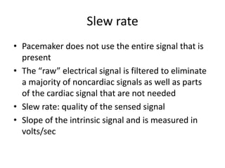 Slew rate
• Pacemaker does not use the entire signal that is
present
• The “raw” electrical signal is filtered to eliminate
a majority of noncardiac signals as well as parts
of the cardiac signal that are not needed
• Slew rate: quality of the sensed signal
• Slope of the intrinsic signal and is measured in
volts/sec
 